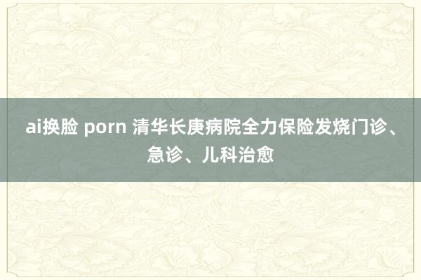 ai换脸 porn 清华长庚病院全力保险发烧门诊、急诊、儿科治愈