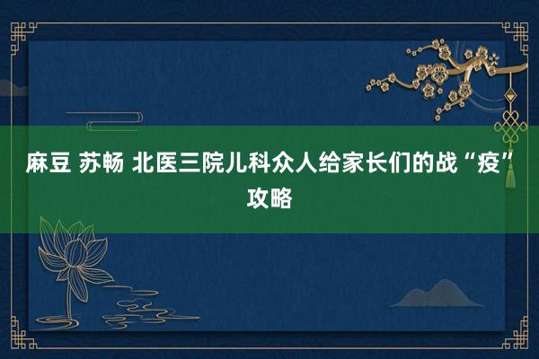 麻豆 苏畅 北医三院儿科众人给家长们的战“疫”攻略