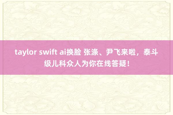 taylor swift ai换脸 张涤、尹飞来啦，泰斗级儿科众人为你在线答疑！