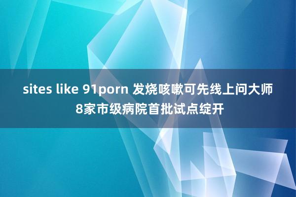 sites like 91porn 发烧咳嗽可先线上问大师 8家市级病院首批试点绽开