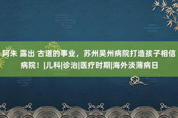 阿朱 露出 古道的事业，苏州吴州病院打造孩子相信病院！|儿科|诊治|医疗时期|海外淡薄病日