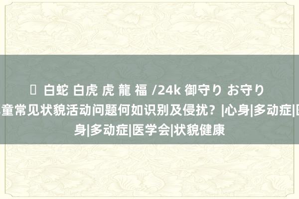 ✨白蛇 白虎 虎 龍 福 /24k 御守り お守り 【妇幼课堂】儿童常见状貌活动问题何如识别及侵扰？|心身|多动症|医学会|状貌健康